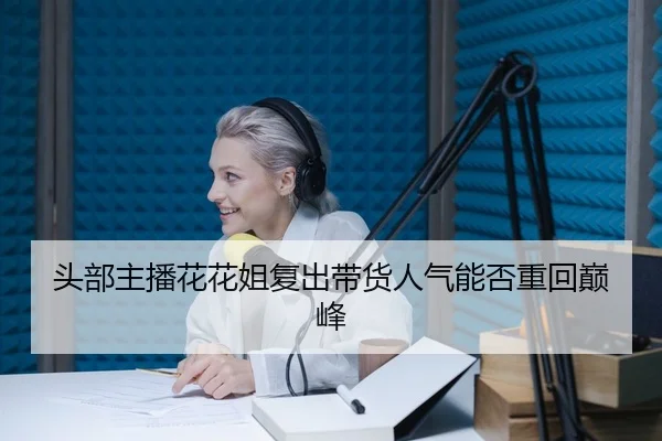 头部主播花花姐复出带货人气能否重回巅峰