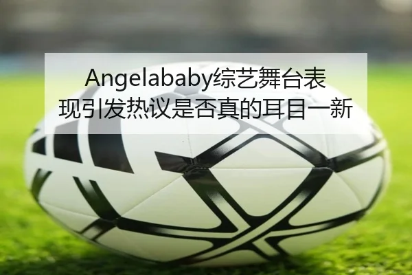Angelababy综艺舞台表现引发热议是否真的耳目一新